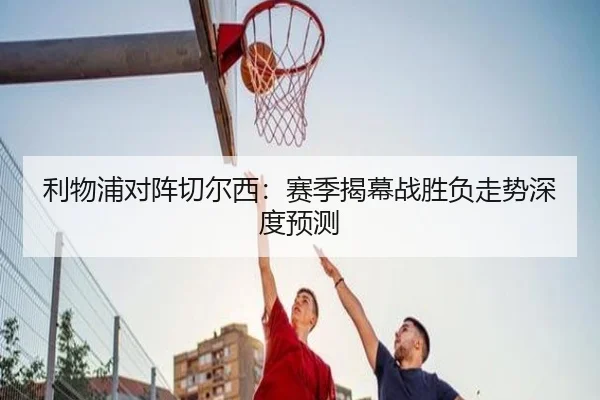 利物浦对阵切尔西：赛季揭幕战胜负走势深度预测
